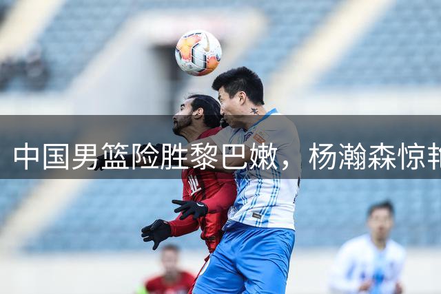 中国男篮险胜黎巴嫩，杨瀚森惊艳表现引解说热议
